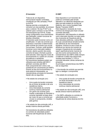 Caderno Técnico Schneider Electric no. 208 autor D. Clenet /tradução Ludgero Leote
15/31
O transístor
Trata-se de um dispositivo
semicondutor bipolar controlado,
constituído por três camadas, P-N-P
ou N-P-N.
Apenas permite a condução de
corrente num dos sentidos: do emissor
para o colector. No tipo P-N-P e do
colector para o emissor no tipo N-P-N.
Os transístores tipo N-P-N, muitas
vezes configurados como transístores
tipo Darlington, podem funcionar às
tensões industriais.
O transístor pode funcionar como um
amplificador. O valor da corrente que
atravessa o transístor é determinado
pela corrente de controlo que circula
na sua base. Contudo, pode também
funcionar como interruptor estático
discreto: aberto quando não existe
corrente de base e fechado quando
está saturado. Este segundo modo de
funcionamento é o usado em circuitos
de potência e variadores.
Os transístores bipolares podem ser
utilizados para tensões até1200 V
admitem correntes até 800 V.
Este componente tem vindo a ser
substituído em conversores por IGBTs.
Quanto ao tipo de funcionamento no
qual estamos interessados, as
características principais do transístor
bipolar são as seguintes:
No estado de condução (on):
o Uma queda de tensão composta
de um limiar de tensão e de uma
resistência interna.
o Uma intensidade de corrente
contínua máxima admissível
o Um ganho de corrente (para
manter a saturação do transístor a
corrente injectada na base deve
ser maior do que a corrente que
circula no componente, dividida
pelo ganho)
No estado de não-condução (off), a
tensão máxima directa permitida.
Os transístores de potência utilizados
no controlo de velocidade podem
funcionar até frequências de vários
kHz.
O IGBT
Este dispositivo é um transístor de
potência controlado pela tensão
aplicada a um eléctrodo designado por
gate que está isolado do circuito de
potência, daí o nome Insulated Gate
Bipolar Transistor (IGBT).
Este dispositivo necessita de níveis
mínimos de energia para fazer circular
correntes elevadas.
Actualmente, este dispositivo é utilizado
como interruptor discreto na maior parte
dos inversores de frequência até às
mais elevadas potências. (vários MW).
As suas características tensão/corrente
são idênticas às dos transístores
bipolares, embora os seus níveis de
eficiência em termos de controlo de
energia e frequência de comutação
sejam significativamente maiores do
que dos outros semicondutores. As
características dos IGBTs estão sempre
a melhorar e estão hoje disponíveis
versões para tensões (> 3 kV) e
correntes elevadas (várias centenas de
amperes).
As principais características dos IGBTs
são as seguintes:
Uma tensão de controlo que permite
ligar ou desligar o componente.
No estado de condução (on):
o Uma queda de tensão composta de
um limiar de tensão e de uma
resistência interna.
o Uma intensidade de corrente
contínua máxima admissível
No estado de não-condução (off), uma
tensão directa máxima admissível.
Os IGBTs utilizados no controlo de
velocidade podem funcionar a
frequências de várias dezenas de kHz
 