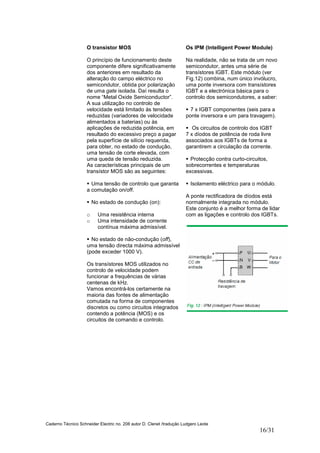 Caderno Técnico Schneider Electric no. 208 autor D. Clenet /tradução Ludgero Leote
16/31
O transistor MOS
O princípio de funcionamento deste
componente difere significativamente
dos anteriores em resultado da
alteração do campo eléctrico no
semicondutor, obtida por polarização
de uma gate isolada. Daí resulta o
nome “Metal Oxide Semiconductor”.
A sua utilização no controlo de
velocidade está limitado às tensões
reduzidas (variadores de velocidade
alimentados a baterias) ou às
aplicações de reduzida potência, em
resultado do excessivo preço a pagar
pela superfície de silício requerida,
para obter, no estado de condução,
uma tensão de corte elevada, com
uma queda de tensão reduzida.
As características principais de um
transístor MOS são as seguintes:
Uma tensão de controlo que garanta
a comutação on/off.
No estado de condução (on):
o Uma resistência interna
o Uma intensidade de corrente
contínua máxima admissível.
No estado de não-condução (off),
uma tensão directa máxima admissível
(pode exceder 1000 V).
Os transístores MOS utilizados no
controlo de velocidade podem
funcionar a frequências de várias
centenas de kHz.
Vamos encontrá-los certamente na
maioria das fontes de alimentação
comutada na forma de componentes
discretos ou como circuitos integrados
contendo a potência (MOS) e os
circuitos de comando e controlo.
Os IPM (Intelligent Power Module)
Na realidade, não se trata de um novo
semicondutor, antes uma série de
transístores IGBT. Este módulo (ver
Fig.12) combina, num único invólucro,
uma ponte inversora com transístores
IGBT e a electrónica básica para o
controlo dos semicondutores, a saber:
7 x IGBT componentes (seis para a
ponte inversora e um para travagem).
Os circuitos de controlo dos IGBT
7 x díodos de potência de roda livre
associados aos IGBTs de forma a
garantirem a circulação da corrente.
Protecção contra curto-circuitos,
sobrecorrentes e temperaturas
excessivas.
Isolamento eléctrico para o módulo.
A ponte rectificadora de díodos está
normalmente integrada no módulo.
Este conjunto é a melhor forma de lidar
com as ligações e controlo dos IGBTs.
 