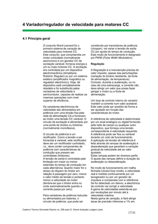 Caderno Técnico Schneider Electric no. 208 autor D. Clenet /tradução Ludgero Leote
17/31
4 Variador/regulador de velocidade para motores CC
4.1 Princípio geral
O conjunto Ward Leonard foi o
primeiro sistema de variação de
velocidade para motores CC.
Este conjunto, que compreendia um
motor controlado (normalmente
assíncrono) e um gerador CC de
excitação variável, fornecia energia a
um ou mais motores CC. A excitação
era controlada por um dispositivo
electromecânico (Amplidyne,
Rototrol, Regulex) ou por um sistema
estático (amplificador magnético ou
regulador electrónico). Hoje, tal
dispositivo está completamente
obsoleto e foi substituído pelos
variadores de velocidade a
semicondutor, capazes de realizar as
mesmas operações com nível
superior de eficiência.
Os variadores electrónicos de
velocidade são alimentados em
potência com uma tensão fixa pela
rede de alimentação CA e fornecem
ao motor uma tensão CC variável. O
circuito de excitação é alimentado por
uma ponte de díodos ou tiristores
(normalmente monofásica).
O circuito de potência é um
rectificador. Como a tensão a ser
fornecida é variável, este rectificador
deve ser um rectificador controlado,
i.e., deve conter componentes de
potência com características de
condução que possam ser
controladas (tiristores).
A tensão de saída é controlada pela
limitação em maior ou menor
extensão do tempo de condução em
cada alternância. Quanto maior for o
atraso do disparo do tiristor em
relação à passagem por zero, menor
o valor médio da tensão e portanto
menor a velocidade do motor
(lembre-se que o tiristor entra no
corte automaticamente quando a
corrente passa por zero).
Para variadores de potência reduzida
ou alimentados por baterias, o
circuito de potência, que pode ser
constituído por transístores de potência
(chopper), vai variar a tensão de saída
CC por ajuste do tempo de condução.
Este modo de funcionamento é designado
por PWM (Pulse Width Modulation).
Regulação
A Regulação é a manutenção precisa do
valor imposto, apesar das perturbações
(variação do binário resistente, da fonte
de alimentação, da temperatura).
Contudo, durante a aceleração, ou no
caso de uma sobrecarga, a corrente não
deve atingir um valor que possa fazer
perigar o motor ou a fonte de
alimentação.
Um loop de controlo interno do variador
mantém a corrente num valor aceitável.
Este valor pode ser acedido de forma a
ser ajustado em função das
características do motor.
A referência de velocidade é determinada
por um sinal analógico ou digital fornecido
pela rede de campo ou qualquer outro
dispositivo, que forneça uma tensão
correspondente á velocidade requerida.
A referência pode ser fixa ou variável
durante um ciclo de funcionamento.
A aplicação da tensão de referência é
feita através de rampas de aceleração e
desaceleração que garantem a variação
gradual da velocidade até ao valor
ajustado.
Estas rampas podem ter diversos perfis.
O ajuste das rampas define a duração da
aceleração ou desaceleração.
No modo de funcionamento em malha
fechada (closed loop mode), a velocidade
real é medida continuamente por um
tacogerador ou por um gerador de
impulsos e comparada com a referência.
Se for detectado um desvio, a electrónica
de controlo vai corrigir a velocidade.
A gama de velocidades estende-se por
por revoluções por minuto até à
velocidade máxima
Nesta gama de variação, é fácil atingir
taxas de precisão inferiores a 1% em.
 