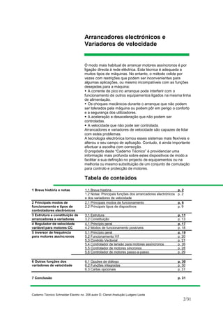 Caderno Técnico Schneider Electric no. 208 autor D. Clenet /tradução Ludgero Leote
2/31
Arrancadores electrónicos e
Variadores de velocidade
O modo mais habitual de arrancar motores assíncronos é por
ligação directa à rede eléctrica. Esta técnica é adequada a
muitos tipos de máquinas. No entanto, o método colide por
vezes com restrições que podem ser inconvenientes para
algumas aplicações, ou mesmo incompatíveis com as funções
desejadas para a máquina:
A corrente de pico no arranque pode interferir com o
funcionamento de outros equipamentos ligados na mesma linha
de alimentação.
Os choques mecânicos durante o arranque que não podem
ser tolerados pela máquina ou podem pôr em perigo o conforto
e a segurança dos utilizadores.
A aceleração e desaceleração que não podem ser
controladas.
A velocidade que não pode ser controlada.
Arrancadores e variadores de velocidade são capazes de lidar
com estes problemas.
A tecnologia electrónica tornou esses sistemas mais flexíveis e
alterou o seu campo de aplicação. Contudo, é ainda importante
efectuar a escolha com correcção.
O propósito deste “Caderno Técnico” é providenciar uma
informação mais profunda sobre estes dispositivos de modo a
facilitar a sua definição no projecto de equipamentos ou na
melhoria ou mesmo substituição de um conjunto de comutação
para controlo e protecção de motores.
Tabela de conteúdos
1 Breve história e notas 1.1 Breve história p. 2
1.2 Notas: Principais funções dos arrancadores electrónicos p. 2
e dos variadores de velocidade
2 Principais modos de 2.1 Principais modos de funcionamento p. 6
funcionamento e tipos de 2.2 Principais tipos de dispositivos p. 9
controladores electrónicos
3 Estrutura e constituição de 3.1 Estrutura p. 11
arrancadores e variadores 3.2 Constituição p. 13
4 Regulador de velocidade 4.1 Princípio geral p. 17
variável para motores CC 4.2 Modos de funcionamento possíveis p. 18
5 Inversor de frequência 5.1 Princípio geral p. 19
para motores assíncronos 5.2 Funcionamento V/f p. 20
5.3 Controlo Vectorial p. 21
5.4 Controlador de tensão para motores assíncronos p. 26
5.5 Controlador de motores síncronos p. 28
5.6 Controlador de motores passo-a-passo p. 29
6 Outras funções dos 6.1 Opções de diálogo p. 30
variadores de velocidade 6.2 Funções integradas p. 30
6.3 Cartas opcionais p. 31
7 Conclusão p. 31
 