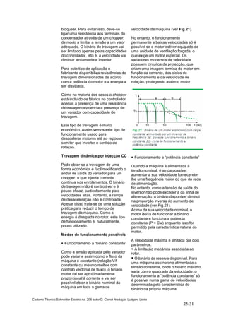 Caderno Técnico Schneider Electric no. 208 autor D. Clenet /tradução Ludgero Leote
25/31
bloquear. Para evitar isso, deve-se
ligar uma resistência aos terminais do
condensador através de um chopper,
de modo a limitar a tensão a um valor
adequado. O binário de travagem vai
ser limitado apenas pelas capacidades
do controlador, isto é, a velocidade vai
diminuir lentamente e inverter.
Para este tipo de aplicação o
fabricante disponibiliza resistências de
travagem dimensionadas de acordo
com a potência do motor e a energia a
ser dissipada.
Como na maioria dos casos o chopper
está incluído de fábrica no controlador
apenas a presença de uma resistência
de travagem evidencia a presença de
um variador com capacidade de
travagem.
Este tipo de travagem é muito
económico. Assim vemos este tipo de
funcionamento usado para
desacelerar motores até ao repouso
sem ter que inverter o sentido de
rotação.
Travagem dinâmica por injecção CC
Pode obter-se a travagem de uma
forma económica e fácil modificando o
andar de saída do variador para um
chopper, o que injecta corrente
contínua nos enrolamentos. O binário
de travagem não é controlável e é
pouco eficaz, particularmente para
velocidades altas. Portanto, a rampa
de desaceleração não é controlada.
Apesar disso trata-se de uma solução
prática para reduzir o tempo de
travagem da máquina. Como a
energia é dissipada no rotor, este tipo
de funcionamento é, naturalmente,
pouco utilizado.
Modos de funcionamento possíveis
Funcionamento a “binário constante”
Como a tensão aplicada pelo variador
pode variar e assim como o fluxo da
máquina é constante (relação V/f
constante ou mesmo melhor com
controlo vectorial de fluxo), o binário
motor vai ser aproximadamente
proporcional à corrente e vai ser
possível obter o binário nominal da
máquina em toda a gama de
velocidade da máquina (ver Fig.21).
No entanto, o funcionamento
permanente a baixas velocidades só é
possível se o motor estiver equipado de
uma unidade de ventilação forçada, o
que exige um motor especial. Os
variadores modernos de velocidade
possuem circuitos de protecção, que
criam uma imagem térmica do motor em
função da corrente, dos ciclos de
funcionamento e da velocidade de
rotação, protegendo assim o motor.
Funcionamento a “potência constante”
Quando a máquina é alimentada à
tensão nominal, é ainda possível
aumentar a sua velocidade fornecendo-
lhe uma frequência maior do que da rede
de alimentação.
No entanto, como a tensão de saída do
inversor não pode exceder a da linha de
alimentação, o binário disponível diminui
na proporção inversa do aumento de
velocidade (ver Fig.21).
Acima da sua velocidade nominal, o
motor deixa de funcionar a binário
constante e funciona a potência
constante (P = Cw) enquanto isso for
permitido pela característica natural do
motor.
A velocidade máxima é limitada por dois
parâmetros:
A limitação mecânica associada ao
rotor.
O binário de reserva disponível. Para
uma máquina assíncrona alimentada a
tensão constante, onde o binário máximo
varia com o quadrado da velocidade, o
funcionamento a “potência constante” só
é possível numa gama de velocidades
determinada pela característica do
binário da própria máquina.
 