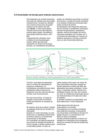 Caderno Técnico Schneider Electric no. 208 autor D. Clenet /tradução Ludgero Leote
26/31
5.4 Controlador de tensão para motores assíncronos
Este dispositivo de controlo de tensão,
que pode ser utilizado para iluminação
e aquecimento, só pode ser utilizado
com motores assíncronos de gaiola
resistiva ou de colector de anel
(ver Fig.22). A maior parte destes
motores assíncronos são trifásicos,
embora alguns sejam monofásicos,
para baixas potências (aprox. até 3
kW).
Frequentemente utilizados como
unidades de arranque/paragem
suaves, desde que não seja
necessário um binário de arranque
elevado, os controladores de potência
podem ser utilizados para limitar a corrente
de arranque, a queda de tensão resultante
e os choques mecânicos produzidos pelo
súbito aumento de binário.
As aplicações mais frequentes deste tipo
são em bombas e ventiladores centrífugos,
correias transportadoras, passadeiras
rolantes, pórticos de lavagem de carros,
máquinas equipadas com correias, etc. e
no controlo de velocidade em motores de
potência reduzida ou motores universais
como os das ferramentas eléctricas.
Contudo, para algumas aplicações,
como o controlo de velocidade de
pequenos ventiladores, os
controladores de potência foram todos
substituídos pelos inversores de
frequência, que são mais económicos
durante o seu funcionamento.
No caso das bombas, a função de
paragem suave pode ser também
usada para eliminar os impulsos de
pressão.
No entanto, deve ter-se algum cuidado
na selecção deste tipo de variador de
velocidade.
Quando um motor escorrega, as suas
perdas são na realidade proporcionais
ao binário resistivo e inversamente
proporcionais à velocidade.
Um controlador de potência baseia-se
no princípio de redução da tensão de
forma a igualar o binário resistivo para
a velocidade pedida. O motor de
gaiola resistiva deve assim ser capaz de,
para velocidades reduzidas, dissipar as
perdas (pequenos motores até 3kW são
adequados para estas condições). Acima
disso, é necessário utilizar motores com
ventilação forçada. No caso dos motores
em anel, as resistências associadas devem
ser dimensionadas em função dos ciclos
de trabalho.
A decisão é deixada ao especialista, que
deve seleccionar o motor adequado.
Estão disponíveis três tipos de
arrancadores no mercado:
Arrancadores com uma fase controlada
para potências reduzidas, arrancadores
com duas fases controladas (a terceira em
ligação directa), ou arrancadores com
todas as fases controladas.
Os dois primeiros sistemas só devem ser
utilizados em aplicações pouco exigentes,
devido ao aumento da taxa de frequências
harmónicas.
 
