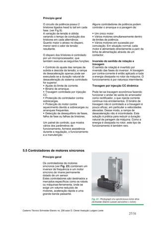 Caderno Técnico Schneider Electric no. 208 autor D. Clenet /tradução Ludgero Leote
27/31
5.5 Controladores de motores síncronos
Princípio geral
Os controladores de motores
síncronos (ver Fig. 23) combinam um
inversor de frequência e um motor
síncrono de ímane permanente
dotado de um sensor.
Estes controladores são destinados a
mercados específicos como os robots
ou máquinas-ferramenta, onde se
exige um volume reduzido de
motores, aceleração rápida e uma
grande banda passante.
Princípio geral
O circuito de potência possui 2
tiristores ligados head to tail em cada
fase. (ver Fig.9).
A variação de tensão é obtida
variando o tempo de condução dos
tiristores em cada alternância.
Quanto maior o atraso no disparo,
menor será o valor da tensão
resultante.
O disparo dos tirístores é controlado
por um microprocessador, que
também executa as seguintes funções:
Controlo do ajuste das rampas de
subida e descida da tensão; a rampa
de desaceleração apenas pode ser
executada se a duração natural de
desaceleração do sistema controlado
for superior.
Ajuste do limite de corrente.
Binário de arranque.
Travagem controlada por injecção
CC.
Protecção do controlador contra
sobrecargas.
Protecção do motor contra
aquecimento devido a sobrecargas ou
arranques frequentes.
Detecção de desequilíbrio de fases,
falha de fase ou falhas de tiristores.
Um painel de controlo, que mostra
vários dos parâmetros de
funcionamento, fornece assistência
durante a regulação, o funcionamento
e a manutenção
Alguns controladores de potência podem
controlar o arranque e a paragem de:
Um único motor
Vários motores simultaneamente dentro
de limites de potência.
Vários motores em sucessão por
comutação. Em situação normal, cada
motor é alimentado directamente a parir da
linha de alimentação através de um
contactor.
Inversão do sentido de rotação e
travagem
O sentido de rotação é invertido por
inversão das fases do inversor. A travagem
por contra-corrente é então aplicado e toda
a energia dissipada no rotor da máquina. O
funcionamento é por natureza intermitente.
Travagem por injecção CC dinâmica
Pode ter-se travagem económica fazendo
funcionar o andar de saída do arrancador
como rectificador, o que injecta corrente
contínua nos enrolamentos. O binário de
travagem não é controlado e a travagem é
pouco eficaz, em particular a velocidades
elevadas. Desse modo, a rampa de
desaceleração não é incontrolada. Esta
solução é prática para reduzir a duração
natural de paragem da máquina. Como a
energia é dissipada no rotor, este tipo de
funcionamento é também raro.
 