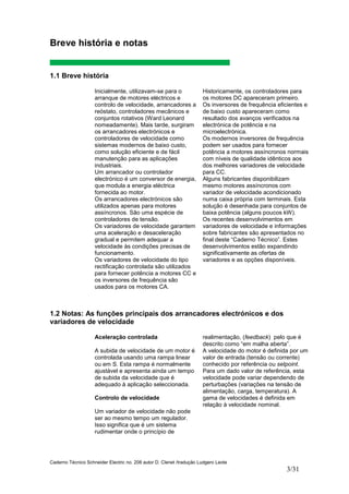 Caderno Técnico Schneider Electric no. 208 autor D. Clenet /tradução Ludgero Leote
3/31
1.2 Notas: As funções principais dos arrancadores electrónicos e dos
variadores de velocidade
Aceleração controlada
A subida de velocidade de um motor é
controlada usando uma rampa linear
ou em S. Esta rampa é normalmente
ajustável e apresenta ainda um tempo
de subida da velocidade que é
adequado à aplicação seleccionada.
Controlo de velocidade
Um variador de velocidade não pode
ser ao mesmo tempo um regulador.
Isso significa que é um sistema
rudimentar onde o princípio de
realimentação, (feedback) pelo que é
descrito como “em malha aberta”.
A velocidade do motor é definida por um
valor de entrada (tensão ou corrente)
conhecido por referência ou setpoint.
Para um dado valor de referência, esta
velocidade pode variar dependendo de
perturbações (variações na tensão de
alimentação, carga, temperatura). A
gama de velocidades é definida em
relação à velocidade nominal.
Breve história e notas
1.1 Breve história
Inicialmente, utilizavam-se para o
arranque de motores eléctricos e
controlo de velocidade, arrancadores a
reóstato, controladores mecânicos e
conjuntos rotativos (Ward Leonard
nomeadamente). Mais tarde, surgiram
os arrancadores electrónicos e
controladores de velocidade como
sistemas modernos de baixo custo,
como solução eficiente e de fácil
manutenção para as aplicações
industriais.
Um arrancador ou controlador
electrónico é um conversor de energia,
que modula a energia eléctrica
fornecida ao motor.
Os arrancadores electrónicos são
utilizados apenas para motores
assíncronos. São uma espécie de
controladores de tensão.
Os variadores de velocidade garantem
uma aceleração e desaceleração
gradual e permitem adequar a
velocidade às condições precisas de
funcionamento.
Os variadores de velocidade do tipo
rectificação controlada são utilizados
para fornecer potência a motores CC e
os inversores de frequência são
usados para os motores CA.
Historicamente, os controladores para
os motores DC apareceram primeiro.
Os inversores de frequência eficientes e
de baixo custo apareceram como
resultado dos avanços verificados na
electrónica de potência e na
microelectrónica.
Os modernos inversores de frequência
podem ser usados para fornecer
potência a motores assíncronos normais
com níveis de qualidade idênticos aos
dos melhores variadores de velocidade
para CC.
Alguns fabricantes disponibilizam
mesmo motores assíncronos com
variador de velocidade acondicionado
numa caixa própria com terminais. Esta
solução é desenhada para conjuntos de
baixa potência (alguns poucos kW).
Os recentes desenvolvimentos em
variadores de velocidade e informações
sobre fabricantes são apresentados no
final deste “Caderno Técnico”. Estes
desenvolvimentos estão expandindo
significativamente as ofertas de
variadores e as opções disponíveis.
 