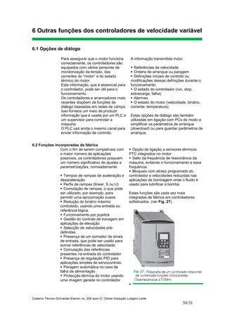 Caderno Técnico Schneider Electric no. 208 autor D. Clenet /tradução Ludgero Leote
30/31
6 Outras funções dos controladores de velocidade variável
6.1 Opções de diálogo
Para assegurar que o motor funciona
correctamente, os controladores são
equipados com vários sensores de
monitorização da tensão, das
correntes do “motor” e do estado
térmico do motor.
Esta informação, que é essencial para
o controlador, pode ser útil para o
funcionamento.
Os controladores e arrancadores mais
recentes dispõem de funções de
diálogo baseadas em redes de campo.
Isso fornece um meio de produzir
informação que é usada por um PLC e
um supervisor para controlar a
máquina.
O PLC usa ainda o mesmo canal para
enviar informação de controlo.
A informação transmitida inclui:
Referências de velocidade
Ordens de arranque ou paragem
Definições iniciais de controlo ou
modificações dessas definições durante o
funcionamento.
O estado do controlador (run, stop,
sobrecarga, falha)
Alarmes
O estado do motor (velocidade, binário,
corrente, temperatura).
Estas opções de diálogo são também
utilizadas em ligação com PCs de modo a
simplificar os parâmetros de arranque
(download) ou para guardar parâmetros de
arranque.
6.2 Funções incorporadas de fábrica
Com o fim de serem compatíveis com
o maior número de aplicações
possíveis, os controladores possuem
um número significativo de ajustes e
parametrizações, nomeadamente:
Tempos de rampas de aceleração e
desaceleração
Perfis de rampas (linear, S ou U)
Comutação de rampas, o que pode
ser utilizado, por exemplo, para
permitir uma aproximação suave.
Redução do binário máximo
controlado, usando uma entrada ou
referência lógica.
Funcionamento por joystick
Gestão do controlo de travagem em
aplicações de elevação
Selecção de velocidades pré-
definidas.
Presença de um somador de sinais
de entrada, que pode ser usado para
somar referências de velocidade.
Comutação das referências
presentes na entrada do controlador
Presença de regulação PID para
aplicações simples de servocontrolo.
Paragem automática no caso de
falha de alimentação
Protecção térmica do motor usando
uma imagem gerada no controlador
Opção de ligação a sensores térmicos
PTC integrados no motor
Salto da frequência de ressonância da
máquina, evitando o funcionamento a essa
frequência.
Bloqueio com atraso programado do
controlador a velocidades reduzidas nas
aplicações de bombagem onde o fluido é
usado para lubrificar a bomba.
Estas funções são cada vez mais
integradas de fábrica em controladores
sofisticados. (ver Fig. 27).
 