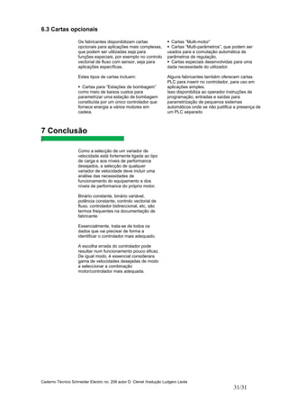 Caderno Técnico Schneider Electric no. 208 autor D. Clenet /tradução Ludgero Leote
31/31
6.3 Cartas opcionais
Os fabricantes disponibilizam cartas
opcionais para aplicações mais complexas,
que podem ser utilizadas seja para
funções especiais, por exemplo no controlo
vectorial de fluxo com sensor, seja para
aplicações específicas.
Estes tipos de cartas incluem:
Cartas para “Estações de bombagem”
como meio de baixos custos para
parametrizar uma estação de bombagem
constituída por um único controlador que
fornece energia a vários motores em
cadeia.
Cartas “Multi-motor”
Cartas “Multi-parâmetros”, que podem ser
usados para a comutação automática de
parâmetros de regulação.
Cartas especiais desenvolvidas para uma
dada necessidade do utilizador.
Alguns fabricantes também oferecem cartas
PLC para inserir no controlador, para uso em
aplicações simples.
Isso disponibiliza ao operador instruções de
programação, entradas e saídas para
parametrização de pequenos sistemas
automáticos onde se não justifica a presença de
um PLC separado
7 Conclusão
Como a selecção de um variador de
velocidade está fortemente ligada ao tipo
de carga e aos níveis de performance
desejados, a selecção de qualquer
variador de velocidade deve incluir uma
análise das necessidades de
funcionamento do equipamento e dos
níveis de performance do próprio motor.
Binário constante, binário variável,
potência constante, controlo vectorial de
fluxo, controlador bidireccional, etc. são
termos frequentes na documentação de
fabricante.
Essencialmente, trata-se de todos os
dados que vai precisar de forma a
identificar o controlador mais adequado.
A escolha errada do controlador pode
resultar num funcionamento pouco eficaz.
De igual modo, é essencial considerara
gama de velocidades desejadas de modo
a seleccionar a combinação
motor/controlador mais adequada.
 