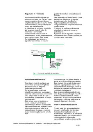 Caderno Técnico Schneider Electric no. 208 autor D. Clenet /tradução Ludgero Leote
4/31
Regulação de velocidade
Um regulador de velocidade é um
sistema controlado (ver Fig. 1). Trata-
se de um sistema de controlo com
amplificação de potência e uma malha
de realimentação pelo que é descrito
como “em malha fechada”.
A velocidade de um motor é definida
por uma referência. O valor da
referência é comparado
continuamente com um sinal de
realimentação , que é uma imagem da
velocidade do motor. Este sinal é
fornecido ou por um tacómetro
(gerador tacométrico) ou por um
gerador de impulsos associado ao eixo
do motor.
Se é detectado um desvio devido a uma
variação de velocidade, os valores
aplicados ao motor (tensão e/ou
frequência) são automaticamente
corrigidos de modo a repor a velocidade
no valor inicial.
O controlo de realimentação torna a
velocidade virtualmente imune às
perturbações.
A precisão de um regulador é expressa
normalmente em % do valor nominal da
grandeza a ser controlada.
Controlo da desaceleração
Quando um motor é desligado, vai
desacelerar apenas em função do
binário resistivo da máquina
(desaceleração natural).
Os arrancadores e variadores
electrónicos podem ser usados para
controlar a desaceleração por meio de
uma rampa linear ou em “S”, que é
normalmente independente da rampa
de aceleração.
Esta rampa pode ser ajustada de
modo a produzir um tempo de
desaceleração desde o a velocidade
de funcionamento até uma velocidade
intermédia ou mesmo nula. Se a
desaceleração desejada é maior do
que a desaceleração natural, o motor
tem
que desenvolver um binário resistivo a
somar ao binário resistivo da máquina.
Esta situação é chamada de travagem
eléctrica, a qual pode ser obtida seja
pelo fornecimento de energia à rede de
alimentação seja pela dissipação numa
resistência de travagem.
Se a desaceleração desejada é mais
lenta do que a desaceleração natural, o
motor deve desenvolver um binário
motor maior do que o binário resistente
da máquina e continuar a alimentar a
carga até à paragem do motor.
Inversão do sentido de rotação
A maior parte dos actuais variadores
possuem esta função. A ordem das
fases de alimentação do motor é
invertida seja por inversão da referência
de entrada seja por um comando lógico
no terminal ou por informação
transmitida por uma linha de comando.
 