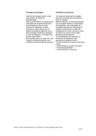 Caderno Técnico Schneider Electric no. 208 autor D. Clenet /tradução Ludgero Leote
5/31
Travagem até paragem
Este tipo de travagem pára o motor
sem controlo da rampa de
desaceleração.
Para os arrancadores e variadores de
velocidade de motores assíncronos,
isso consegue-se de um modo
económico, injectando corrente
contínua no motor através de um
sistema de potência especial. Como
toda a energia mecânica é dissipada
no rotor da máquina, a travagem tem
que ser intermitente.
Num variador para um motor CC, esta
função é conseguida ligando uma
resistência aos terminais da armadura.
Protecção incorporada
Os modernos sistemas de variação
possuem protecção térmica própria e
para os motores.
Nestes sistemas, um microprocessador
usa a corrente medida e a informação
da velocidade (se a velocidade de
ventilação depende da velocidade de
rotação), para calcular a subida de
temperatura do motor e envia um sinal
de alarme no caso de uma subida
excessiva de temperatura.
Os controladores, em particular os
inversores de frequência, são
geralmente protegidos contra:
Curtocircuitos entre fases e entre fase
e terra.
Sobretensões e quedas de tensão.
Fases desiquilibradas.
Funcionamento a uma fase.
 
