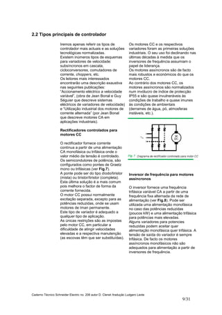 Caderno Técnico Schneider Electric no. 208 autor D. Clenet /tradução Ludgero Leote
9/31
2.2 Tipos principais de controlador
Iremos apenas referir os tipos de
controlador mais actuais e as soluções
tecnológicas normalizadas.
Existem inúmeros tipos de esquemas
para variadores de velocidade:
subsíncronos em cascata,
cicloconversores, comutadores de
corrente, choppers, etc.
Os leitores mais interessados
encontrarão uma descrição exaustiva
nas seguintes publicações:
“Accionamento eléctrico a velocidade
variável”, (obra de Jean Bonal e Guy
Séguier que descreve sistemas
eléctricos de variadores de velocidade)
e “Utilização industrial dos motores de
corrente alternada” (por Jean Bonal
que descreve motores CA em
aplicações industriais).
Rectificadores controlados para
motores CC
O rectificador fornece corrente
contínua a partir de uma alimentação
CA monofásica ou trifásica onde o
valor médio da tensão é controlado.
Os semicondutores de potência, são
configurados como pontes de Graetz
mono ou trifásicas (ver Fig.7).
A ponte pode ser do tipo díodo/tiristor
(mista) ou tiristor/tiristor (completa).
Esta última solução é a mais comum
pois melhora o factor de forma da
corrente fornecida.
O motor CC possui normalmente
excitação separada, excepto para as
potências reduzidas, onde se usam
motores de íman permanente.
Este tipo de variador é adequado a
qualquer tipo de aplicação.
As únicas restrições são as impostas
pelo motor CC, em particular a
dificuldade de atingir velocidades
elevadas e a respectiva manutenção
(as escovas têm que ser substituídas).
Os motores CC e os respectivos
variadores foram as primeiras soluções
industriais. O seu uso foi declinando nas
últimas décadas à medida que os
inversores de frequência assumiam o
papel de liderança.
Os motores assíncronos são de facto
mais robustos e económicos do que os
motores CC.
Ao contrário dos motores CC, os
motores assíncronos são normalizados
num invólucro de índice de protecção
IP55 e são quase invulneráveis às
condições de trabalho e quase imunes
às condições de ambientais
(derrames de água, pó, atmosferas
instáveis, etc.).
Inversor de frequência para motores
assíncronos
O inversor fornece uma frequência
trifásica variável CA a partir de uma
frequência fixa alternada da rede de
alimentação (ver Fig.8). Pode ser
utilizada uma alimentação monofásica
no caso das potências reduzidas
(poucos kW) e uma alimentação trifásica
para potências mais elevadas.
Alguns variadores para potencies
reduzidas podem aceitar quer
alimentação monofásica quer trifásica. A
tensão de saída do variador é sempre
trifásica. De facto os motores
assíncronos monofásicos não são
adequados para alimentação a partir de
inversores de frequência.
 