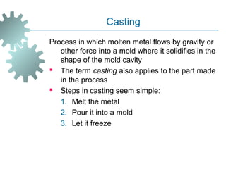 Casting
Process in which molten metal flows by gravity or
other force into a mold where it solidifies in the
shape of the mold cavity
 The term casting also applies to the part made
in the process
 Steps in casting seem simple:
1. Melt the metal
2. Pour it into a mold
3. Let it freeze
 