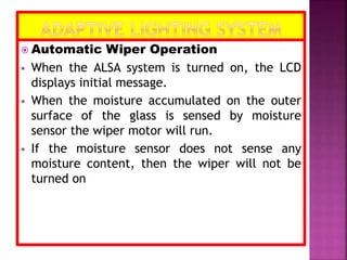  Automatic Wiper Operation
 When the ALSA system is turned on, the LCD
displays initial message.
 When the moisture accumulated on the outer
surface of the glass is sensed by moisture
sensor the wiper motor will run.
 If the moisture sensor does not sense any
moisture content, then the wiper will not be
turned on
 