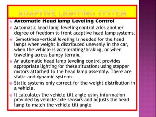  Automatic Head lamp Leveling Control
 Automatic head lamp leveling control adds another
degree of freedom to front adaptive head lamp systems.
 Sometimes vertical leveling is needed for the head
lamps when weight is distributed unevenly in the car,
when the vehicle is accelerating/braking, or when
traveling across bumpy terrain.
 An automatic head lamp leveling control provides
appropriate lighting for these situations using stepper
motors attached to the head lamp assembly. There are
static and dynamic systems.
 Static systems only correct for the weight distribution in
a vehicle.
 It calculates the vehicle tilt angle using information
provided by vehicle axle sensors and adjusts the head
lamp to match the vehicle tilt angle
 