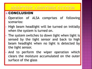  CONCLUSION
• Operation of ALSA comprises of following
scenarios:
• High beam headlight will be turned on initially
when the system is turned on.
• The system switches to down light when light is
sensed by the light sensor and back to high
beam headlight when no light is detected by
the light sensor.
• And to perform the wiper operation which
clears the moisture accumulated on the outer
surface of the glass
 