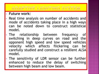 • Future work:
• Real time analysis on number of accidents and
mode of accidents taking place in a high ways
can be noted down to construct statistical
model.
• The relationship between frequency of
switching in deep curves on road and the
opponent high speed and low speed vehicles
velocity which affects flickering can be
carefully studied and construct a resilient ALSA
model.
• The sensitivity of LDR sensor can be further
enhanced to reduce the delay of switching
between high beam and low beam.
 