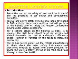  Introduction:
• Preventive and active safety of road vehicles is one of
the top priorities in car design and development
nowadays.
• Passive and active safety systems have been developed
in R&D activities to produce vehicles that will perform
at the highest level of safety and ensure comfortable
driving under various conditions.
• For a vehicle driven on the highway at night, it is
required that light beam should be of high density and
should illuminate the road at a distance sufficiently
ahead. Number of vehicles on the roads is increasing
day by day.
• This is turn forced almost all the vehicle manufactures
to think about the extra safety instruments and
electronic controls to attach with these products for
giving the users a safety driving in all road conditions
through a mass flow traffic
 