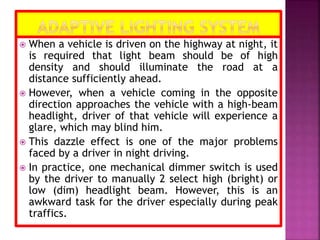  When a vehicle is driven on the highway at night, it
is required that light beam should be of high
density and should illuminate the road at a
distance sufficiently ahead.
 However, when a vehicle coming in the opposite
direction approaches the vehicle with a high-beam
headlight, driver of that vehicle will experience a
glare, which may blind him.
 This dazzle effect is one of the major problems
faced by a driver in night driving.
 In practice, one mechanical dimmer switch is used
by the driver to manually 2 select high (bright) or
low (dim) headlight beam. However, this is an
awkward task for the driver especially during peak
traffics.
 