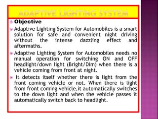  Objective
 Adaptive Lighting System for Automobiles is a smart
solution for safe and convenient night driving
without the intense dazzling effect and
aftermaths.
 Adaptive Lighting System for Automobiles needs no
manual operation for switching ON and OFF
headlight/down light (Bright/Dim) when there is a
vehicle coming from front at night.
 It detects itself whether there is light from the
front coming vehicle or not. When there is light
from front coming vehicle,it automatically switches
to the down light and when the vehicle passes it
automatically switch back to headlight.
 