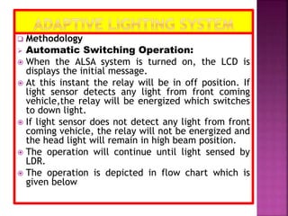  Methodology
 Automatic Switching Operation:
 When the ALSA system is turned on, the LCD is
displays the initial message.
 At this instant the relay will be in off position. If
light sensor detects any light from front coming
vehicle,the relay will be energized which switches
to down light.
 If light sensor does not detect any light from front
coming vehicle, the relay will not be energized and
the head light will remain in high beam position.
 The operation will continue until light sensed by
LDR.
 The operation is depicted in flow chart which is
given below
 