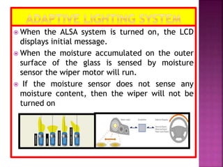  When the ALSA system is turned on, the LCD
displays initial message.
 When the moisture accumulated on the outer
surface of the glass is sensed by moisture
sensor the wiper motor will run.
 If the moisture sensor does not sense any
moisture content, then the wiper will not be
turned on
 