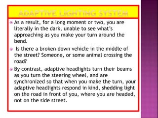  As a result, for a long moment or two, you are
literally in the dark, unable to see what’s
approaching as you make your turn around the
bend.
 Is there a broken down vehicle in the middle of
the street? Someone, or some animal crossing the
road?
 By contrast, adaptive headlights turn their beams
as you turn the steering wheel, and are
synchronized so that when you make the turn, your
adaptive headlights respond in kind, shedding light
on the road in front of you, where you are headed,
not on the side street.
 