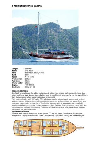 8 AIR CONDITIONED CABINS




Length         :   28 Meter
Beam           :   6,45 Meter
Sails          :   2 Main Sail, Besan, Genoa
Built          :   2003
Speed          :   7 - 10 knots
Fresh water    :   10 tons
Fuel tank      :   5 tons
Waste water    :   5 tons
Engine         :   MAN 320 HP
Electricity    :   220 V /24 DC

ACCOMMODATION
She has 8 airconditioned Dbl cabins containing. All cabins have ensuite bathrooms with home style
toilets and home style shower places. Cabins have air conditioning which can be run for several hours
daily during naps or when preparing to sleep for the night.
Fully equipped galley with VHF radio, GSM telephone, dinghy with outboard, stereo music system,
windsurf, canoe, fishing and snorkeling equipment, generator and continuous hot water. There is an
extensive, roomy galley to rival that of fine hotels, complete with all accessories and household
appliances including connecting clothes washer and dryer facilities. Spacious sun deck area with Sun
mattresses and cushions, Sun awning, Cushioned aft deck with a large table, Deck chairs, spacious
saloon with bar and dining table.
Equipment on board
220 Volt; VHF Radio & Telephone; Music System, CD and MC Player;Deep Freeze; Ice Machine;
Refrigerator; Dinghy with Outboard 10 PS; Canoe,Fishing Equipment; Fishing net, snorkeling gear
 