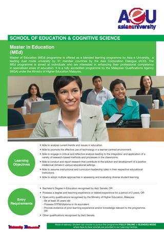 SCHOOL OF EDUCATION & COGNITIVE SCIENCE
Master in Education
(MEd)

Master of Education (MEd) programme is offered as a blended learning programme by Asia e University,   a
leading dual mode university by 31 member countries by the Asia Corporation Dialogue (ACD). The
MEd programme is aimed at individuals who are interested in enhancing their professional competency	
in specialised areas of education. It is a fully accredited programme by the Malaysian Qualifications Agency
(MQA) under the Ministry of Higher Education Malaysia.

•	 Able to analyse current trends and issues in education.
•	 Able to promote the effective use of technology in a learner-centred environment.

Learning
Objectives

•	 Able to engage in critical and reflective analysis leading to the integration and application of a 	 	
	 variety of research-based methods and processes in the classrooms.
•	 Able to conduct and report research that contribute to the solution and development of a positive 	 	
	 intellectual climate in various educational settings.
•	 Able to assume instructional and curriculum leadership roles in their respective educational 	
	 institutions.

	

•	 Able to adopt multiple approaches in assessing and evaluating diverse student learning.

•	 Bachelor’s Degree in Education recognised by AeU Senate, OR
•	 Possess a degree and teaching experience or related experience for a period of 2 years, OR

Entry
Requirements

•	
	
	
	
	

Open entry qualifications recognised by the Ministry of Higher Education, Malaysia:
- Be at least 35 years old
- Possess STPM/diploma or its equivalent
- Provide evidence of prior learning experience and/or knowledge relevant to the programme,
  OR

•	 Other qualifications recognised by AeU Senate.
Mode of delivery: Student can choose to pursue this programme FULLY ONLINE or BLENDED MODE
where face-to-face tutorials are provided in our Learning Centres.

 