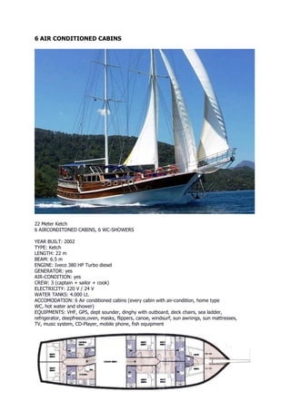6 AIR CONDITIONED CABINS




22 Meter Ketch
6 AIRCONDITONED CABINS, 6 WC-SHOWERS

YEAR BUILT: 2002
TYPE: Ketch
LENGTH: 22 m
BEAM: 6.5 m
ENGINE: Iveco 380 HP Turbo diesel
GENERATOR: yes
AIR-CONDITION: yes
CREW: 3 (captain + sailor + cook)
ELECTRICITY: 220 V / 24 V
WATER TANKS: 4.000 Lt.
ACCOMODATION: 6 Air conditioned cabins (every cabin with air-condition, home type
WC, hot water and shower)
EQUIPMENTS: VHF, GPS, dept sounder, dinghy with outboard, deck chairs, sea ladder,
refrigerator, deepfreeze,oven, masks, flippers, canoe, windsurf, sun awnings, sun mattresses,
TV, music system, CD-Player, mobile phone, fish equipment
 