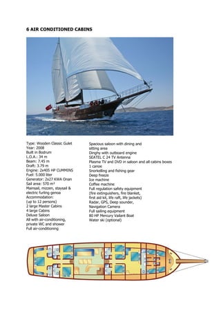 6 AIR CONDITIONED CABINS




Type: Wooden Classic Gulet     Spacious saloon with dining and
Year: 2008                     sitting area
Built in Bodrum                Dinghy with outboard engine
L.O.A.: 34 m                   SEATEL C 24 TV Antenna
Beam: 7.45 m                   Plasma TV and DVD in saloon and all cabins boxes
Draft: 3.79 m                  1 canoe
Engine: 2x405 HP CUMMINS       Snorkelling and fishing gear
Fuel: 5.000 liter              Deep freeze
Generator: 2x27 KWA Onan       Ice machine
Sail area: 570 m²              Coffee machine
Mainsail, mizzen, staysail &   Full regulation safety equipment
electric furling genoa         (fire extinguishers, fire blanket,
Accommodation:                 first aid kit, life raft, life jackets)
(up to 12 persons)             Radar, GPS, Deep sounder,
2 large Master Cabins          Navigation Camera
4 large Cabins                 Full sailing equipment
Deluxe Saloon                  80 HP Mercury Vailant Boat
All with air-conditioning,     Water ski (optional)
private WC and shower
Full air-conditioning
 