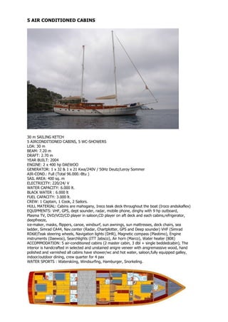 5 AIR CONDITIONED CABINS




30 m SAILING KETCH
5 AIRCONDITIONED CABINS, 5 WC-SHOWERS
LOA: 30 m
BEAM: 7.20 m
DRAFT: 2.70 m
YEAR BUILT: 2004
ENGINE: 2 x 400 hp DAEWOO
GENERATOR: 1 x 32 & 1 x 21 Kwa/240V / 50Hz Deutz/Leroy Sommer
AIR-COND.: Full (Total 96.000.-Btu )
SAIL AREA: 400 sq. m
ELECTRICITY: 220/24/ V
WATER CAPACITY: 6.000 lt.
BLACK WATER : 6.000 lt
FUEL CAPACITY: 3.000 lt.
CREW: 1 Captain, 1 Cook, 2 Sailors.
HULL MATERIAL: Cabins are mahogany, Ireco teak deck throughout the boat (Iroco andsikaflex)
EQUIPMENTS: VHF, GPS, dept sounder, radar, mobile phone, dinghy with 9 hp outboard,
Plasma TV, DVD/VCD/CD player in saloon,CD player on aft deck and each cabins,refrigerator,
deepfreeze,
ice-maker, masks, flippers, canoe, windsurf, sun awnings, sun mattresses, deck chairs, sea
ladder, Simrad CA44, Nav.center (Radar, Chartplotter, GPS and Deep sounder) VHF (Simrad
RD68)Teak steering wheels, Navigation lights (DHR), Magnetic compass (Plastimo), Engine
instruments (Daewoo), Searchlights (ITT Jabsco), Air horn (Marco), Water heater (80lt)
ACCOMMODATION: 5 air-conditioned cabins (2 master cabin, 3 dbl + single beddedcabin), The
interior is handcrafted in selected and unstained anigre veneer with anigremassive wood, hand
polished and varnished all cabins have shower/wc and hot water, saloon,fully equipped galley,
indoor/outdoor dining, crew quarter for 4 pax
WATER SPORTS : Waterskiing, Windsurfing, Hamburger, Snorkeling.
 