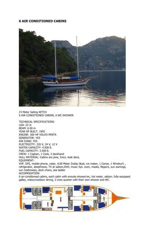 6 AIR CONDITIONED CABINS




23 Meter Sailing KETCH
6 AIR CONDITIONED CABINS, 6 WC-SHOWER

TECHNICAL SPECIFICATIONS:
LOA: 23 m
BEAM: 6.00 m
YEAR OF BUILT: 1992
ENGINE: 360 HP VOLVO PENTA
GENERATOR: YES
AIR COND: YES
ELECTRICITY: 220 V, 24 V, 12 V
WATER CAPACITY: 4.500 lt.
FUEL CAPACITY: 3.500 lt.
CREW: 1 Captain, 1 Cook, 2 deckhand
HULL MATERIAL: Cabins are pine, Ireco, teak deck,
EQUIPMENT:
VHF, GPS, mobile phone, radar, 4,00 Meter Zodiac Boat, ice maker, 1 Canoe, 1 Windsurf, ,
refrigerator, deepfreeze, TV at saloon,DVD, music Sys. oven, masks, flippers, sun awnings,
sun mattresses, deck chairs, sea ladder
ACCOMODATION:
6 air-conditioned cabins, each cabin with ensuite shower/wc, hot water, saloon, fully equipped
galley, indoor/outdoor dining, 2 crew quarter with their own shower and WC.
 