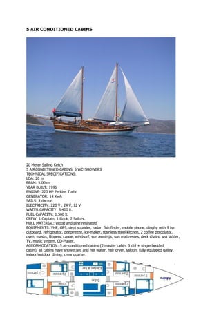 5 AIR CONDITIONED CABINS




20 Meter Sailing Ketch
5 AIRCONDITONED CABINS, 5 WC-SHOWERS
TECHNICAL SPECIFICATIONS:
LOA: 20 m
BEAM: 5.00 m
YEAR BUILT: 1996
ENGINE: 220 HP Perkins Turbo
GENERATOR: 14 KwA
SAILS: 3 dacron
ELECTRICITY: 220 V , 24 V, 12 V
WATER CAPACITY: 3.400 lt.
FUEL CAPACITY: 1.500 lt.
CREW: 1 Captain, 1 Cook, 2 Sailors.
HULL MATERIAL: Wood and pine resinated
EQUIPMENTS: VHF, GPS, dept sounder, radar, fish finder, mobile phone, dinghy with 9 hp
outboard, refrigerator, deepfreeze, ice-maker, stainless steel kitchen, 2 coffee percolator,
oven, masks, flippers, canoe, windsurf, sun awnings, sun mattresses, deck chairs, sea ladder,
TV, music system, CD-Player.
ACCOMMODATION: 5 air-conditioned cabins (2 master cabin, 3 dbl + single bedded
cabin), all cabins have shower/wc and hot water, hair dryer, saloon, fully equipped galley,
indoor/outdoor dining, crew quarter.
 