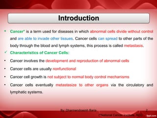  Cancer* is a term used for diseases in which abnormal cells divide without control
and are able to invade other tissues. Cancer cells can spread to other parts of the
body through the blood and lymph systems, this process is called metastasis.
 Characteristics of Cancer Cells:
• Cancer involves the development and reproduction of abnormal cells
• Cancer cells are usually nonfunctional
• Cancer cell growth is not subject to normal body control mechanisms
• Cancer cells eventually metastasize to other organs via the circulatory and
lymphatic systems.
(*National Cancer Institute, NCI)
2By: Dharmendrasinh Baria
 