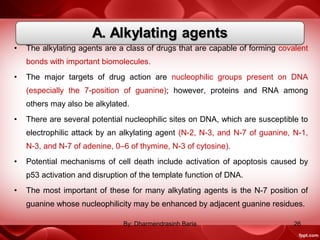 • The alkylating agents are a class of drugs that are capable of forming covalent
bonds with important biomolecules.
• The major targets of drug action are nucleophilic groups present on DNA
(especially the 7-position of guanine); however, proteins and RNA among
others may also be alkylated.
• There are several potential nucleophilic sites on DNA, which are susceptible to
electrophilic attack by an alkylating agent (N-2, N-3, and N-7 of guanine, N-1,
N-3, and N-7 of adenine, 0–6 of thymine, N-3 of cytosine).
• Potential mechanisms of cell death include activation of apoptosis caused by
p53 activation and disruption of the template function of DNA.
• The most important of these for many alkylating agents is the N-7 position of
guanine whose nucleophilicity may be enhanced by adjacent guanine residues.
26By: Dharmendrasinh Baria
 