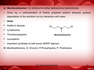 a) Mechlorethamine: 2,2 dichloro-N-methyl diethylamine hydrochloride
• Given by i.v administration of freshly prepared solution because gradual
degradation of the aziridium ion by interaction with water.
• Uses:
 Hodkin’s disease
 Lymphomas
 Thrombocytopenia
 Leucopenia
• Important candidate of well known MOPP regimen.
M- Mechlorethamine, O- Oncovin, P-Procarbazine, P- Prednisone
31By: Dharmendrasinh Baria
 