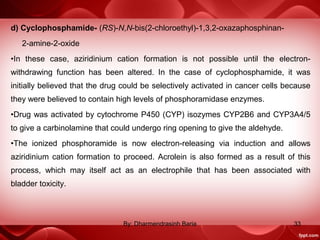 d) Cyclophosphamide- (RS)-N,N-bis(2-chloroethyl)-1,3,2-oxazaphosphinan-
2-amine-2-oxide
•In these case, aziridinium cation formation is not possible until the electron-
withdrawing function has been altered. In the case of cyclophosphamide, it was
initially believed that the drug could be selectively activated in cancer cells because
they were believed to contain high levels of phosphoramidase enzymes.
•Drug was activated by cytochrome P450 (CYP) isozymes CYP2B6 and CYP3A4/5
to give a carbinolamine that could undergo ring opening to give the aldehyde.
•The ionized phosphoramide is now electron-releasing via induction and allows
aziridinium cation formation to proceed. Acrolein is also formed as a result of this
process, which may itself act as an electrophile that has been associated with
bladder toxicity.
33By: Dharmendrasinh Baria
 