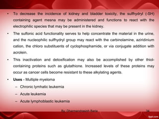 • To decrease the incidence of kidney and bladder toxicity, the sulfhydryl (-SH)
containing agent mesna may be administered and functions to react with the
electrophilic species that may be present in the kidney.
• The sulfonic acid functionality serves to help concentrate the material in the urine,
and the nucleophilic sulfhydryl group may react with the carbinolamine, aziridinium
cation, the chloro substituents of cyclophosphamide, or via conjugate addition with
acrolein.
• This inactivation and detoxification may also be accomplished by other thiol-
containing proteins such as glutathione. Increased levels of these proteins may
occur as cancer cells become resistant to these alkylating agents.
• Uses - Multiple myeloma
– Chronic lymhatic leukemia
– Acute leukemia
– Acute lymphoblastic leukemia
34By: Dharmendrasinh Baria
 
