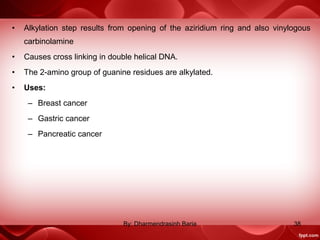 • Alkylation step results from opening of the aziridium ring and also vinylogous
carbinolamine
• Causes cross linking in double helical DNA.
• The 2-amino group of guanine residues are alkylated.
• Uses:
– Breast cancer
– Gastric cancer
– Pancreatic cancer
38By: Dharmendrasinh Baria
 