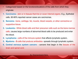 • Categorized based on the functions/locations of the cells from which they
originate:
1. Carcinoma - skin or in tissues that line or cover internal organs. E.g., Epithelial
cells. 80-90% reported cancer cases are carcinomas.
2. Sarcoma - bone, cartilage, fat, muscle, blood vessels, or other connective or
supportive tissue.
3. Leukemia - White blood cells and their precursor cells such as the bone marrow
cells, causes large numbers of abnormal blood cells to be produced and enter
the blood.
4. Lymphoma - cells of the immune system that affects lymphatic system.
5. Myeloma - B-cells that produce antibodies- spreads through lymphatic system.
6. Central nervous system cancers - cancers that begin in the tissues of the
brain and spinal cord.
4By: Dharmendrasinh Baria
 