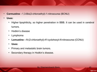 • Carmustine - 1,3-Bis(2-chloroethyl)-1-nitrosourea (BCNU)
• Uses:
• Higher lipophilicity, so higher penetration in BBB. It can be used in cerebral
tumors.
• Hodkin’s disease
• Lymphoma
• Lomustine - N-(2-chloroethyl)-N'-cyclohexyl-N-nitrosourea (CCNU)
• Uses:
• Primary and metastatic brain tumors.
• Secondary therapy in Hodkin’s disease.
45By: Dharmendrasinh Baria
 