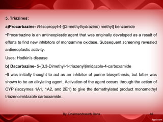 5. Triazines:
a)Procarbazine- N-Isopropyl-4-[(2-methylhydrazino) methyl] benzamide
•Procarbazine is an antineoplastic agent that was originally developed as a result of
efforts to find new inhibitors of monoamine oxidase. Subsequent screening revealed
antineoplastic activity.
Uses: Hodkin’s disease
b) Dacarbazine- 5-(3,3-Dimethyl-1-triazenyl)imidazole-4-carboxamide
•It was initially thought to act as an inhibitor of purine biosynthesis, but latter was
shown to be an alkylating agent. Activation of the agent occurs through the action of
CYP (isozymes 1A1, 1A2, and 2E1) to give the demethylated product monomethyl
triazenoimidazole carboxamide.
46By: Dharmendrasinh Baria
 