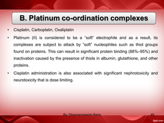 • Cisplatin, Carboplatin, Oxaliplatin
• Platinum (II) is considered to be a “soft” electrophile and as a result, its
complexes are subject to attack by “soft” nucleophiles such as thiol groups
found on proteins. This can result in significant protein binding (88%–95%) and
inactivation caused by the presence of thiols in albumin, glutathione, and other
proteins.
• Cisplatin administration is also associated with significant nephrotoxicity and
neurotoxicity that is dose limiting.
49By: Dharmendrasinh Baria
 