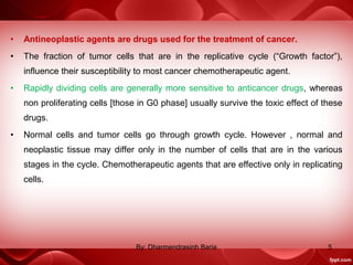 • Antineoplastic agents are drugs used for the treatment of cancer.
• The fraction of tumor cells that are in the replicative cycle (“Growth factor”),
influence their susceptibility to most cancer chemotherapeutic agent.
• Rapidly dividing cells are generally more sensitive to anticancer drugs, whereas
non proliferating cells [those in G0 phase] usually survive the toxic effect of these
drugs.
• Normal cells and tumor cells go through growth cycle. However , normal and
neoplastic tissue may differ only in the number of cells that are in the various
stages in the cycle. Chemotherapeutic agents that are effective only in replicating
cells.
5By: Dharmendrasinh Baria
 
