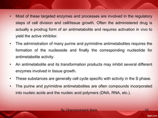 • Most of these targeted enzymes and processes are involved in the regulatory
steps of cell division and cell/tissue growth. Often the administered drug is
actually a prodrug form of an antimetabolite and requires activation in vivo to
yield the active inhibitor.
• The administration of many purine and pyrimidine antimetabolites requires the
formation of the nucleoside and finally the corresponding nucleotide for
antimetabolite activity.
• An antimetabolite and its transformation products may inhibit several different
enzymes involved in tissue growth.
• These substances are generally cell cycle specific with activity in the S phase.
• The purine and pyrimidine antimetabolites are often compounds incorporated
into nucleic acids and the nucleic acid polymers (DNA, RNA, etc.).
52By: Dharmendrasinh Baria
 