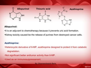 Allopurinol Thiouric acid
Allopurinol:
•It is an adjuvant to chemotherapy because it prevents uric acid formation.
•Kidney toxicity caused be the release of purines from destroyed cancer cells.
Azathioprine
Azathioprine:
•Heterocyclic derivative of 6-MP, azathioprine designed to protect it from catabolic
degradation.
•Not significant better antitumor activity than 6-MP.
•Used as an immunosuppressanant.
57By: Dharmendrasinh Baria
 