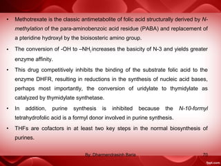• Methotrexate is the classic antimetabolite of folic acid structurally derived by N-
methylation of the para-aminobenzoic acid residue (PABA) and replacement of
a pteridine hydroxyl by the bioisosteric amino group.
• The conversion of -OH to –NH2 increases the basicity of N-3 and yields greater
enzyme affinity.
• This drug competitively inhibits the binding of the substrate folic acid to the
enzyme DHFR, resulting in reductions in the synthesis of nucleic acid bases,
perhaps most importantly, the conversion of uridylate to thymidylate as
catalyzed by thymidylate synthetase.
• In addition, purine synthesis is inhibited because the N-10-formyl
tetrahydrofolic acid is a formyl donor involved in purine synthesis.
• THFs are cofactors in at least two key steps in the normal biosynthesis of
purines.
70By: Dharmendrasinh Baria
 