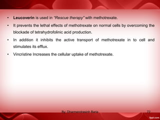 • Leucoverin is used in “Rescue therapy” with methotrexate.
• It prevents the lethal effects of methotrexate on normal cells by overcoming the
blockade of tetrahydrofolinic acid production.
• In addition it inhibits the active transport of methotrexate in to cell and
stimulates its efflux.
• Vincristine Increases the cellular uptake of methotrexate.
72By: Dharmendrasinh Baria
 