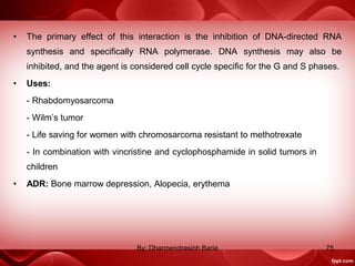 • The primary effect of this interaction is the inhibition of DNA-directed RNA
synthesis and specifically RNA polymerase. DNA synthesis may also be
inhibited, and the agent is considered cell cycle specific for the G and S phases.
• Uses:
- Rhabdomyosarcoma
- Wilm’s tumor
- Life saving for women with chromosarcoma resistant to methotrexate
- In combination with vincristine and cyclophosphamide in solid tumors in
children
• ADR: Bone marrow depression, Alopecia, erythema
75By: Dharmendrasinh Baria
 