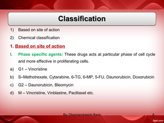 1) Based on site of action
2) Chemical classification
1. Based on site of action
I. Phase specific agents: These drugs acts at particular phase of cell cycle
and more effective in proliferating cells.
a) G1 – Vincristine
b) S–Methotrexate, Cytarabine, 6-TG, 6-MP, 5-FU, Daunorubicin, Doxorubicin
c) G2 – Daunorubicin, Bleomycin
d) M – Vincristine, Vinblastne, Paclitaxel etc.
8By: Dharmendrasinh Baria
 