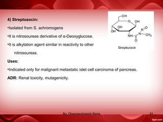 4) Streptozocin:
•Isolated from S. achromogens
•It is nitrosoureas derivative of α-Deoxyglucose.
•It is alkylation agent similar in reactivity to other
nitrosoureas.
Uses:
•Indicated only for malignant metastatic islet cell carcinoma of pancreas.
ADR: Renal toxicity, mutagenicity.
81By: Dharmendrasinh Baria
 