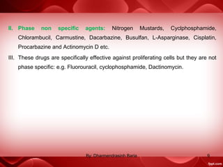 II. Phase non specific agents: Nitrogen Mustards, Cyclphosphamide,
Chlorambucil, Carmustine, Dacarbazine, Busulfan, L-Asparginase, Cisplatin,
Procarbazine and Actinomycin D etc.
III. These drugs are specifically effective against proliferating cells but they are not
phase specific: e.g. Fluorouracil, cyclophosphamide, Dactinomycin.
9By: Dharmendrasinh Baria
 